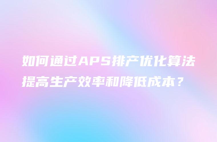 如何通过APS排产优化算法提高生产效率和降低成本？