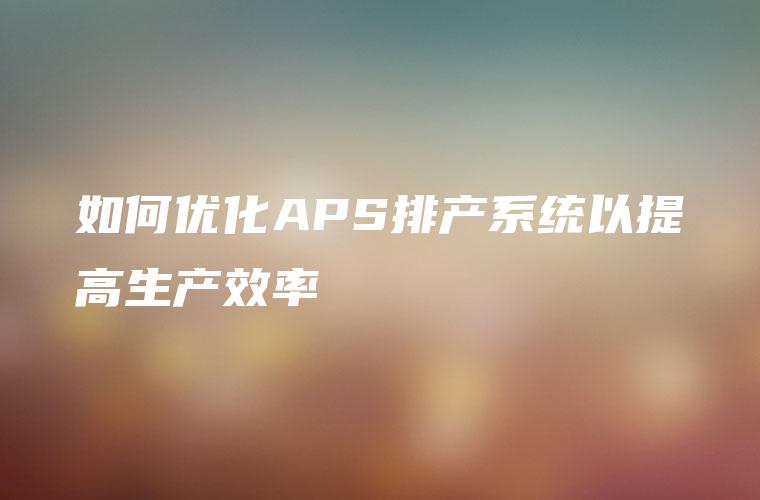 如何优化APS排产系统以提高生产效率