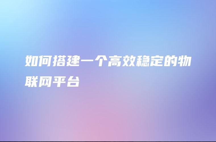 如何搭建一个高效稳定的物联网平台 如何搭建一个高效稳定的物联网平台