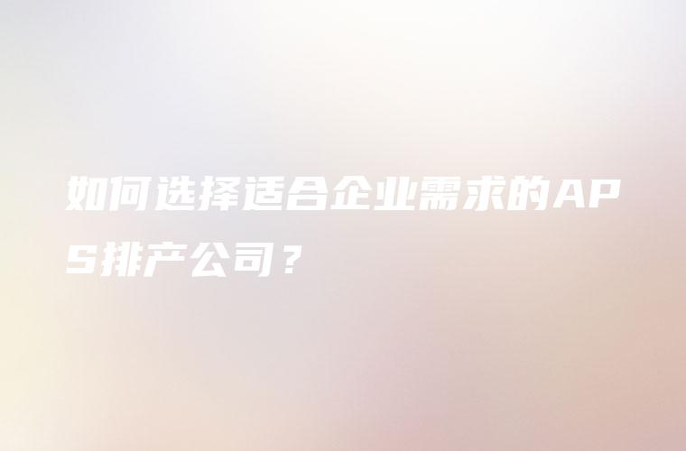 如何选择适合企业需求的APS排产公司？