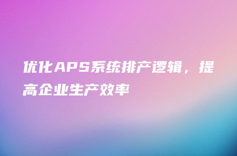 优化APS系统排产逻辑，提高企业生产效率