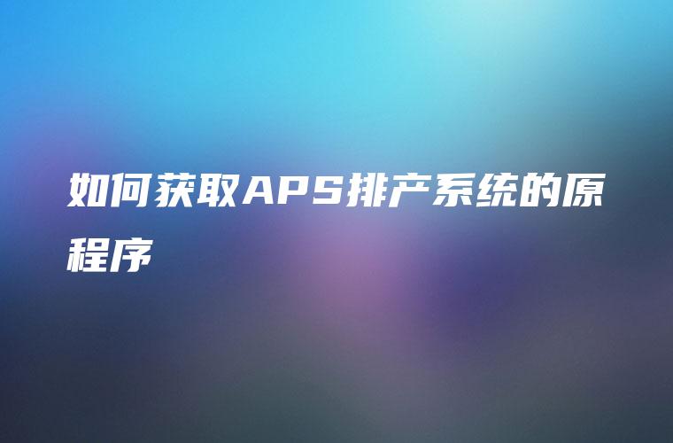 如何获取APS排产系统的原程序