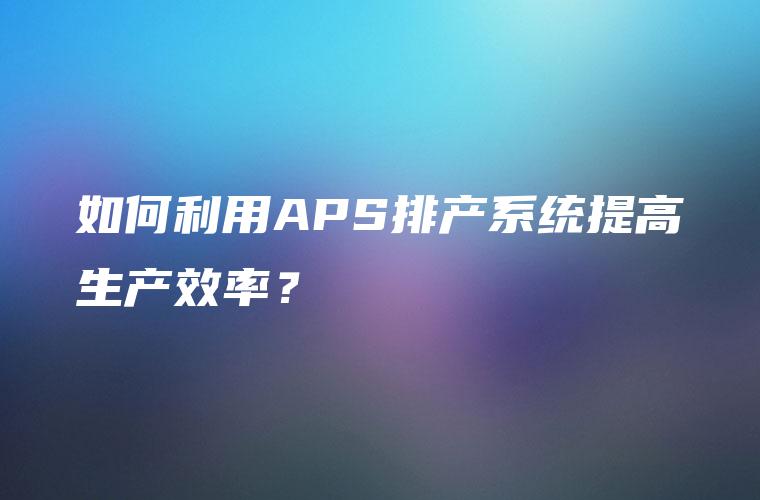 如何利用APS排产系统提高生产效率？