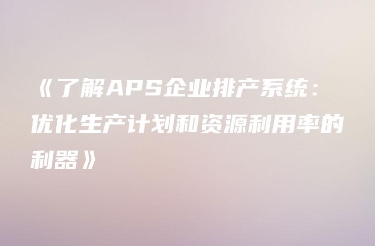 《了解APS企业排产系统：优化生产计划和资源利用率的利器》