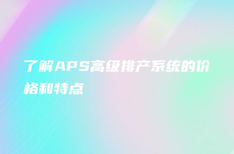 了解APS高级排产系统的价格和特点