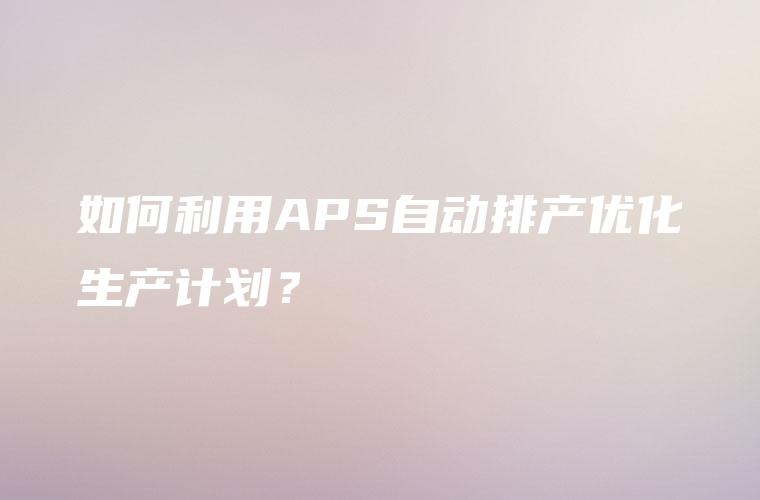 如何利用APS自动排产优化生产计划？