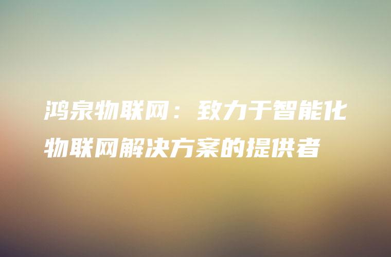 鸿泉物联网:致力于智能化物联网解决方案的提供者 鸿泉物联网:致力于智能化物联网解决方案的提供者