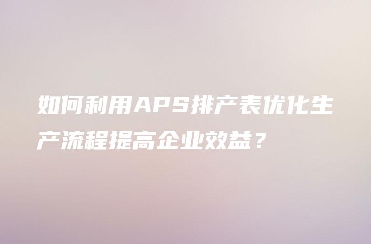 如何利用APS排产表优化生产流程提高企业效益？