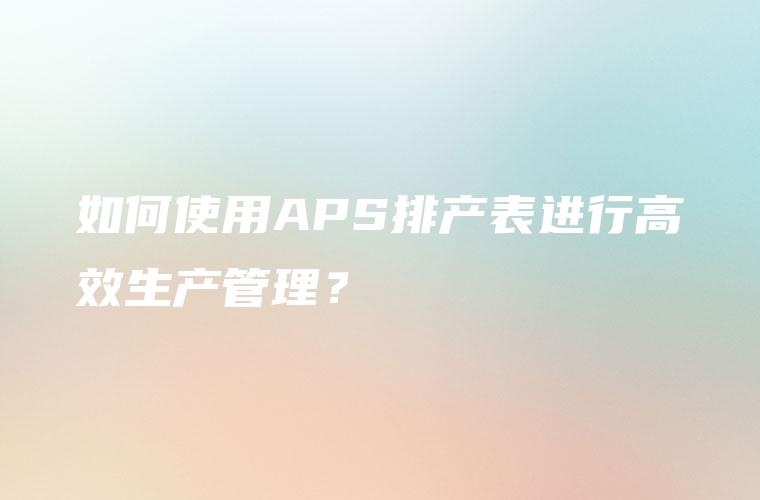 如何使用APS排产表进行高效生产管理？