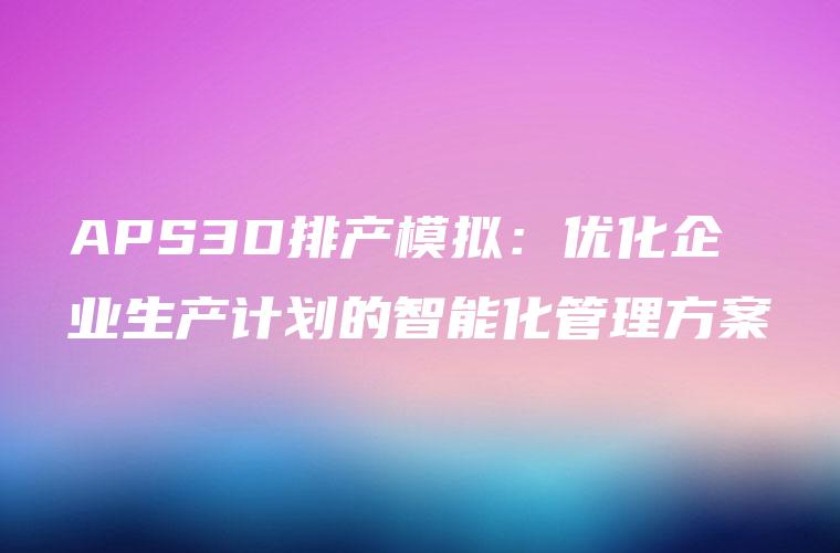APS3D排产模拟：优化企业生产计划的智能化管理方案