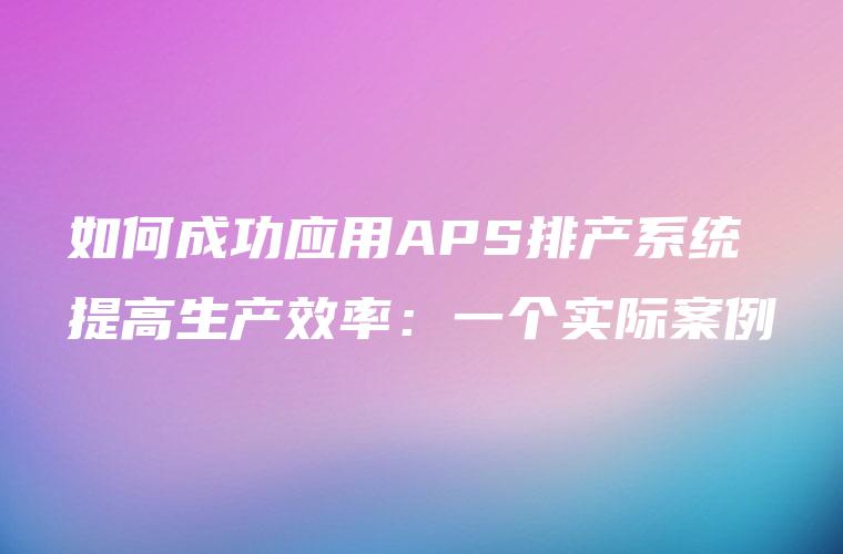 如何成功应用APS排产系统提高生产效率：一个实际案例