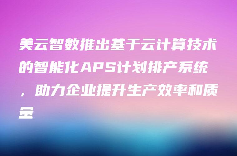 美云智数推出基于云计算技术的智能化APS计划排产系统，助力企业提升生产效率和质量