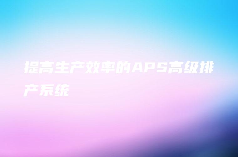 提高生产效率的APS高级排产系统