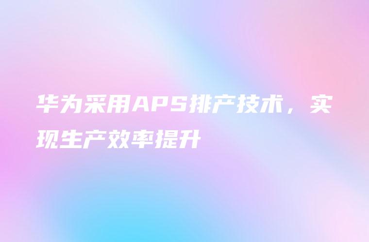 华为采用APS排产技术，实现生产效率提升