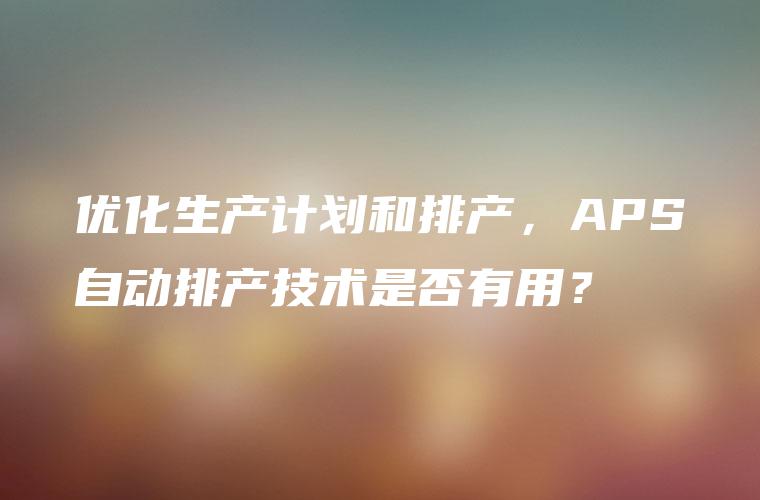 优化生产计划和排产，APS自动排产技术是否有用？