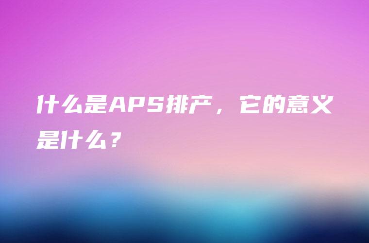 什么是APS排产，它的意义是什么？