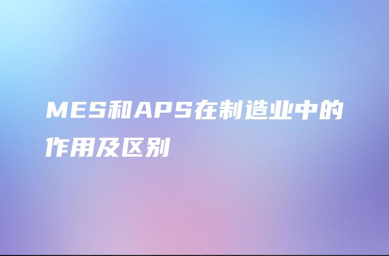 MES和APS在制造业中的作用及区别