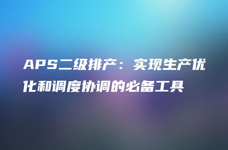 APS二级排产：实现生产优化和调度协调的必备工具
