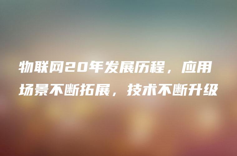 物联网20年发展历程，应用场景不断拓展，技术不断升级