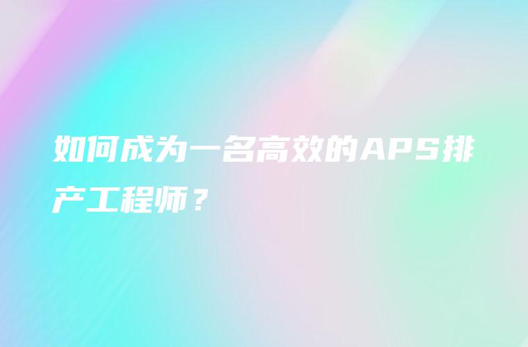 如何成为一名高效的APS排产工程师？