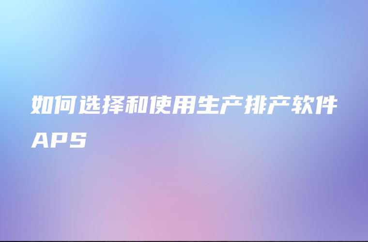 如何选择和使用生产排产软件APS