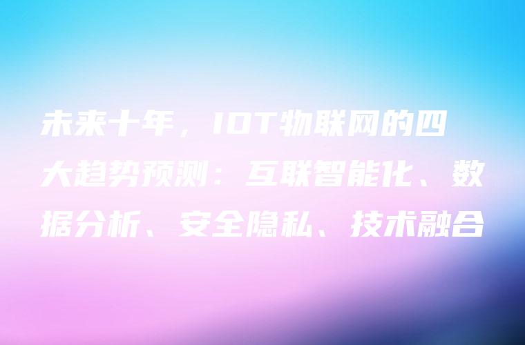 未来十年，IOT物联网的四大趋势预测：互联智能化、数据分析、安全隐私、技术融合