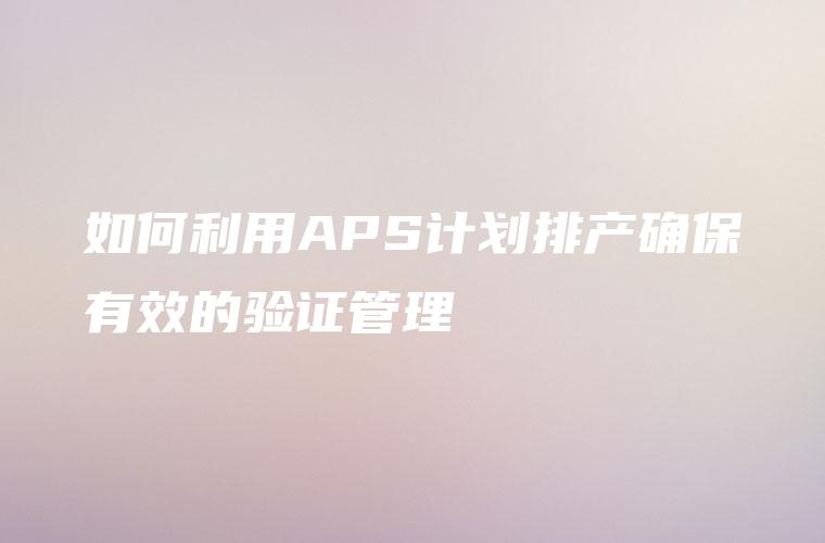 如何利用APS计划排产确保有效的验证管理