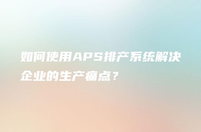 如何使用APS排产系统解决企业的生产痛点？