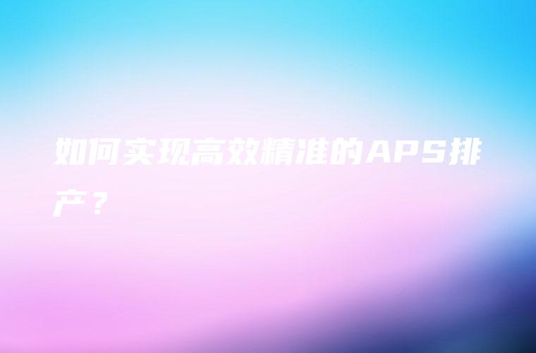 如何实现高效精准的APS排产？