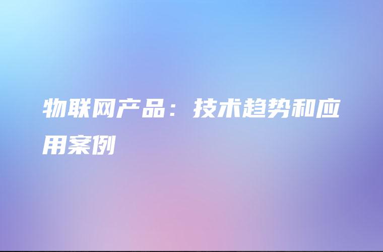 物联网产品:技术趋势和应用案例 物联网产品:技术趋势和应用案例