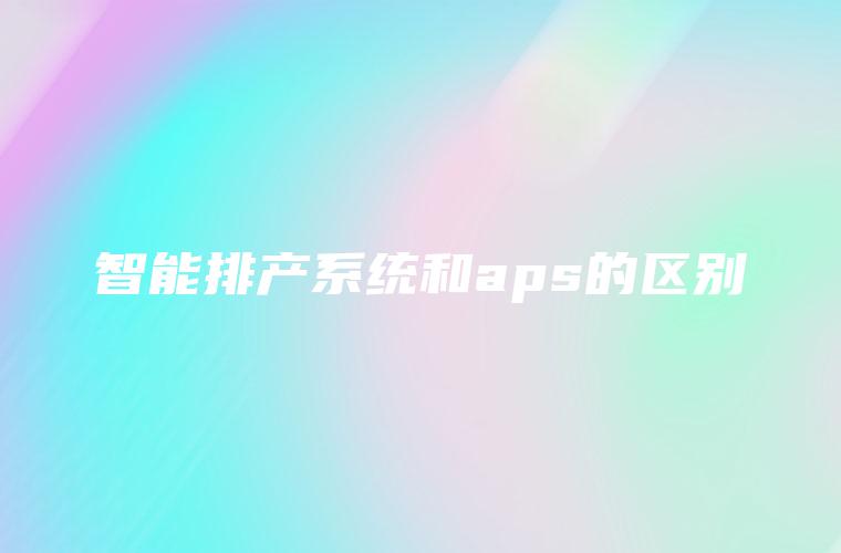 智能排产系统和aps的区别