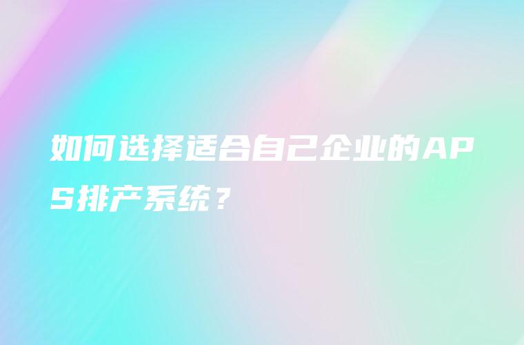 如何选择适合自己企业的APS排产系统？