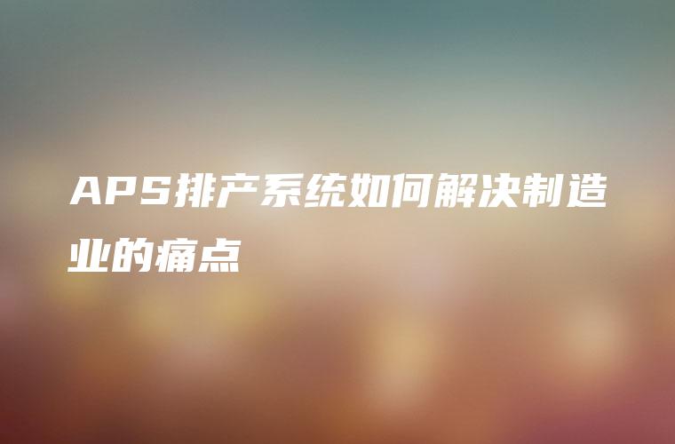 APS排产系统如何解决制造业的痛点