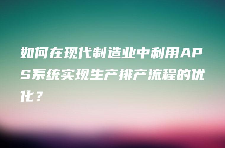 如何在现代制造业中利用APS系统实现生产排产流程的优化？
