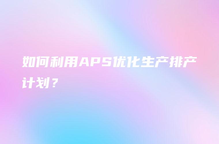 如何利用APS优化生产排产计划？