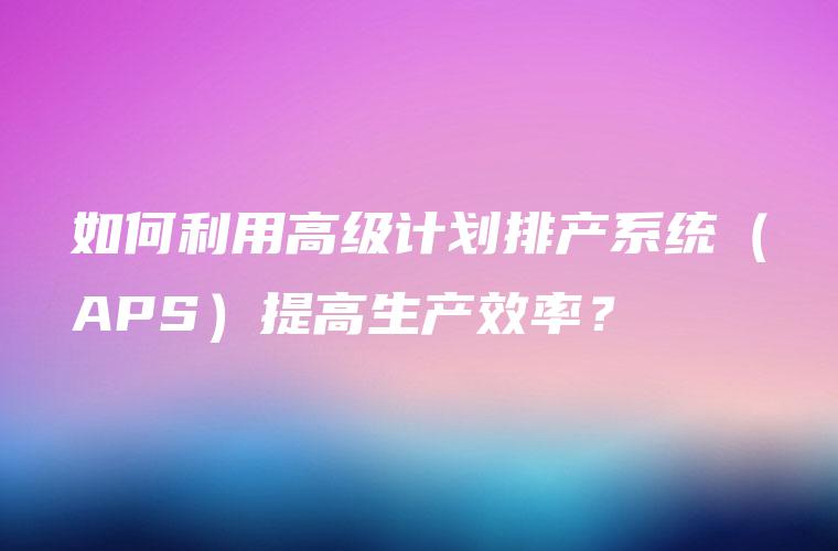 如何利用高级计划排产系统（APS）提高生产效率？