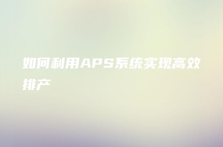如何利用APS系统实现高效排产