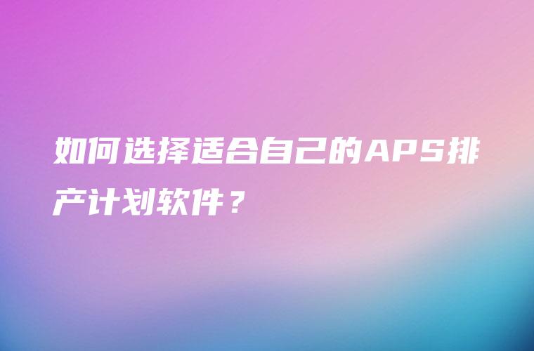 如何选择适合自己的APS排产计划软件？