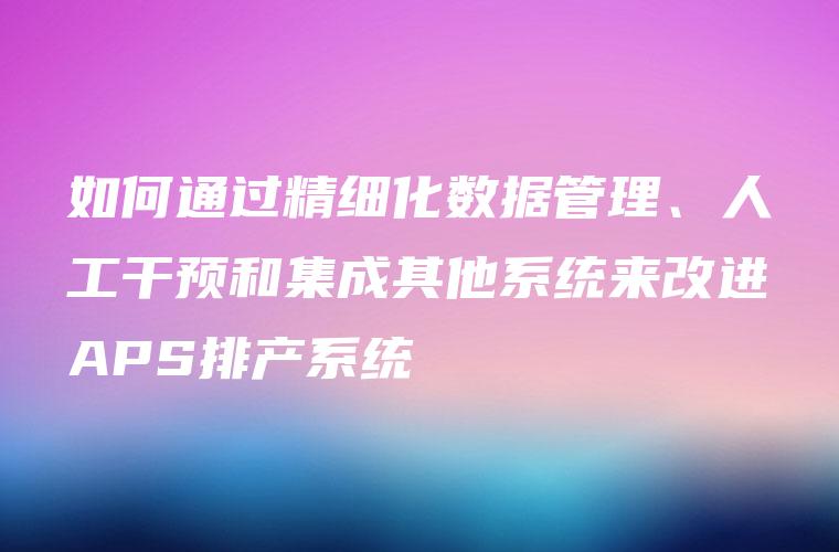 如何通过精细化数据管理、人工干预和集成其他系统来改进APS排产系统