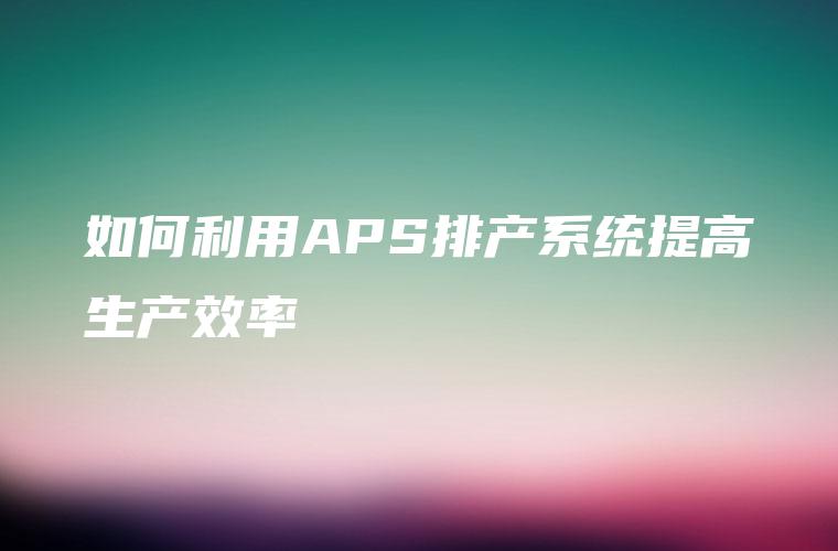 如何利用APS排产系统提高生产效率