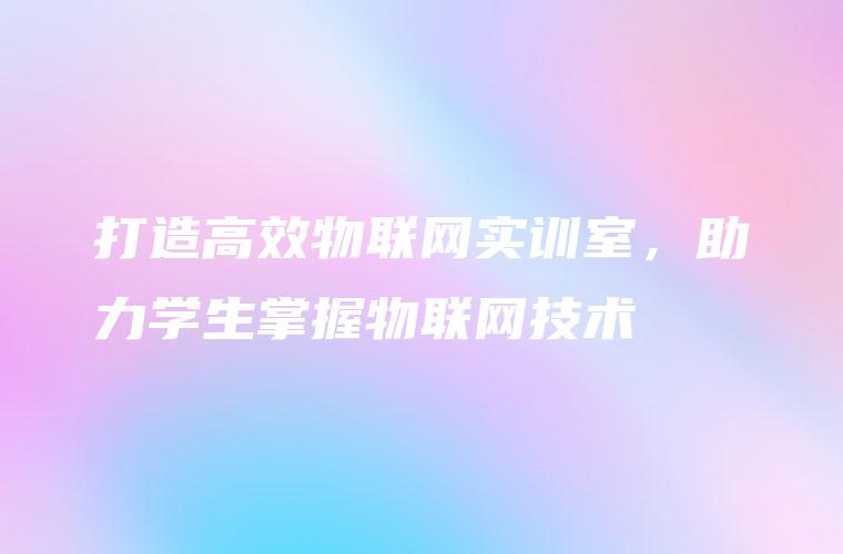 打造高效物联网实训室，助力学生掌握物联网技术