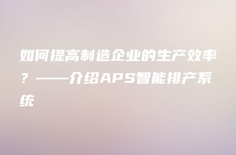 如何提高制造企业的生产效率？——介绍APS智能排产系统