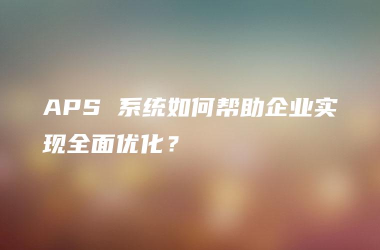 APS 系统如何帮助企业实现全面优化？