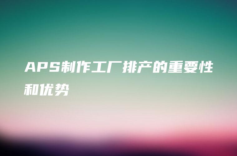 APS制作工厂排产的重要性和优势