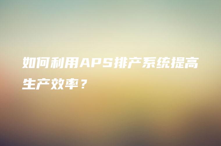 如何利用APS排产系统提高生产效率？