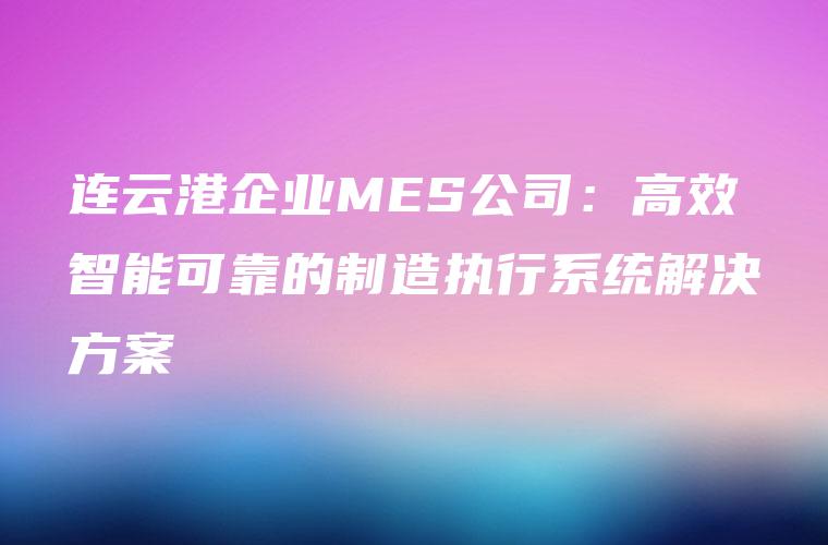 连云港企业MES公司:高效智能可靠的制造执行系统解决方案 连云港企业MES公司:高效智能可靠的制造执行系统解决方案