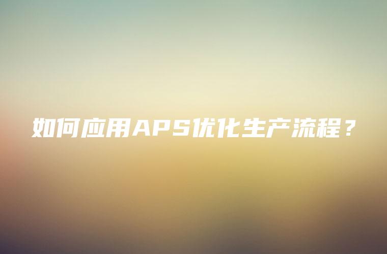 如何应用APS优化生产流程？