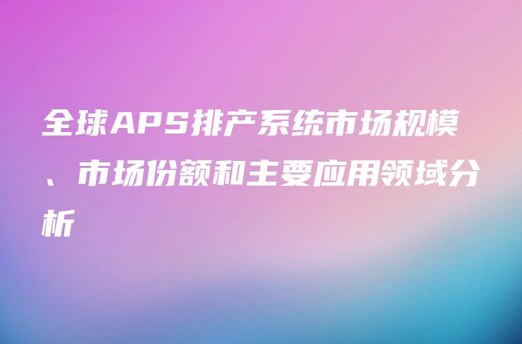 全球APS排产系统市场规模、市场份额和主要应用领域分析