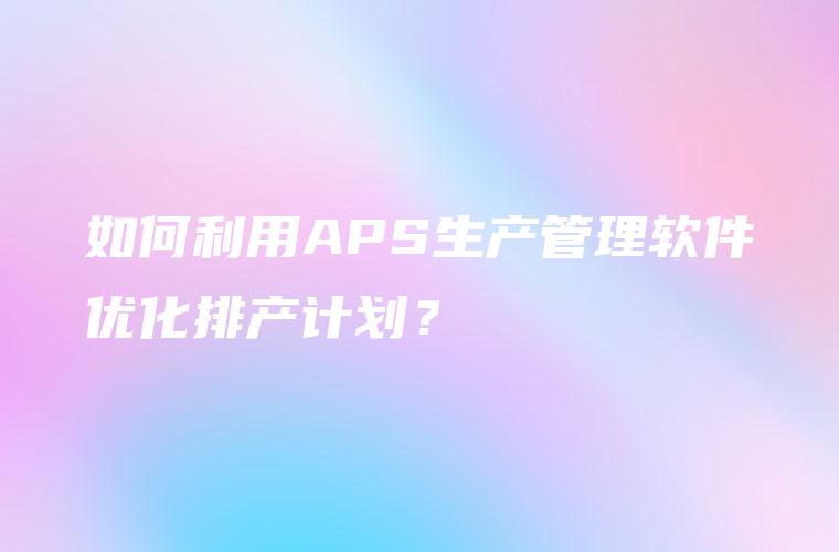 如何利用APS生产管理软件优化排产计划？