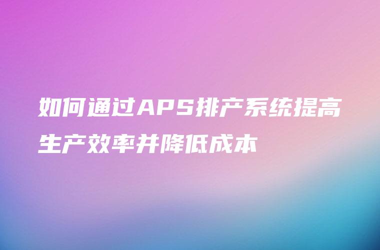 如何通过APS排产系统提高生产效率并降低成本